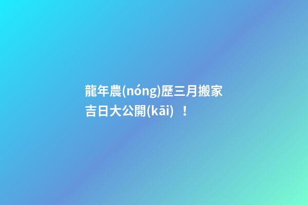 龍年農(nóng)歷三月搬家吉日大公開(kāi)！